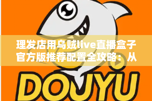 理发店用乌贼live直播盒子官方版推荐配置全攻略：从零打造高人气理发直播间