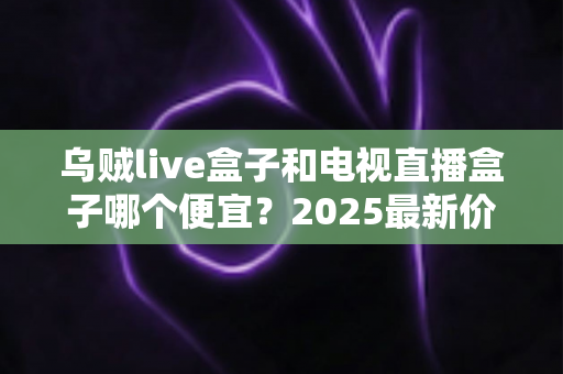 乌贼live盒子和电视直播盒子哪个便宜?2025最新价格对比与避坑选购指南 乌贼live盒子和电视直播盒子哪个便宜?2025最新价格对比与避坑选购指南