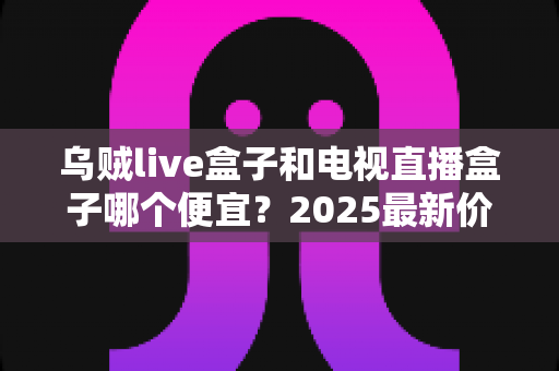 乌贼live盒子和电视直播盒子哪个便宜?2025最新价格对比与避坑选购指南 乌贼live盒子和电视直播盒子哪个便宜?2025最新价格对比与避坑选购指南