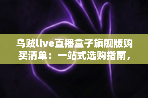 乌贼live直播盒子旗舰版购买清单：一站式选购指南，助你快速开启高质量直播之旅