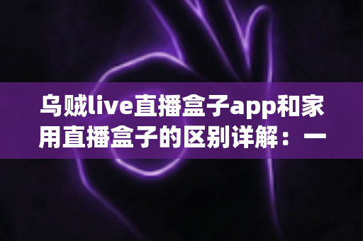 乌贼live直播盒子app和家用直播盒子的区别详解:一文读懂,选对直播工具不踩坑 乌贼live直播盒子app和家用直播盒子的区别详解:一文读懂,选对直播工具不踩坑