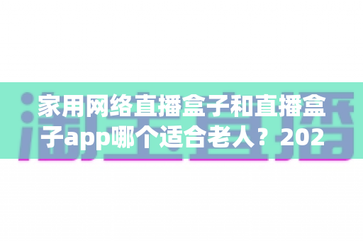 家用网络直播盒子和直播盒子app哪个适合老人？2024年长辈观影设备选购完全指南