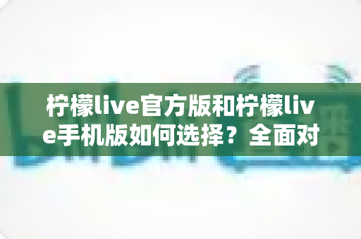 柠檬live官方版和柠檬live手机版如何选择？全面对比分析助你做出最佳决策