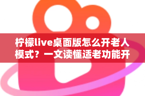 柠檬live桌面版怎么开老人模式？一文读懂适老功能开启方法与使用技巧