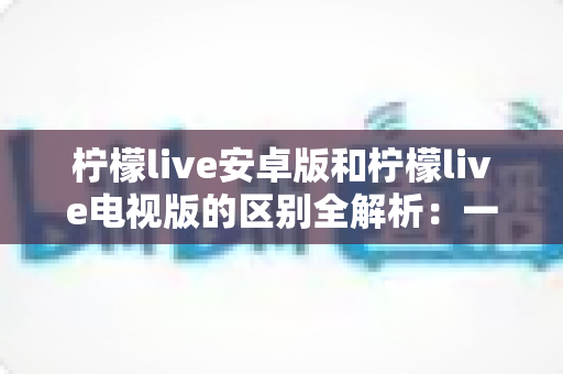 柠檬live安卓版和柠檬live电视版的区别全解析:一文看懂移动端与大屏版如何选择,帮你找到最适合的观影方案 柠檬live安卓版和柠檬live电视版的区别全解析:一文看懂移动端与大屏版如何选择,帮你找到最适合的观影方案