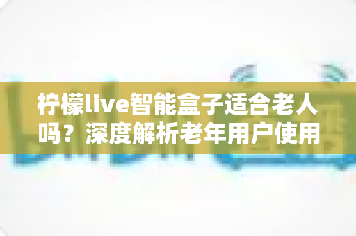 柠檬live智能盒子适合老人吗？深度解析老年用户使用体验与选购指南