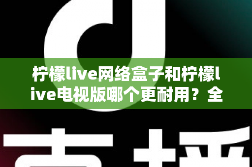 柠檬live网络盒子和柠檬live电视版哪个更耐用？全方位深度对比与选购指南助你一次选对