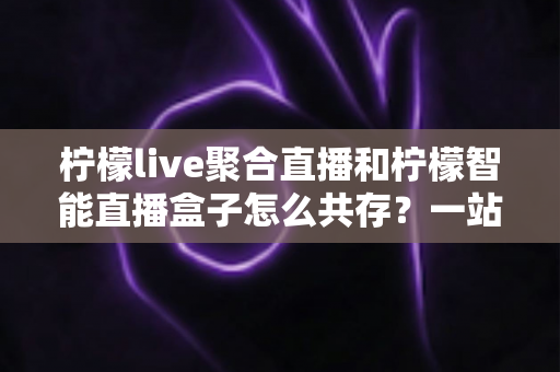 柠檬live聚合直播和柠檬智能直播盒子怎么共存？一站式避坑指南与实战方案全解析