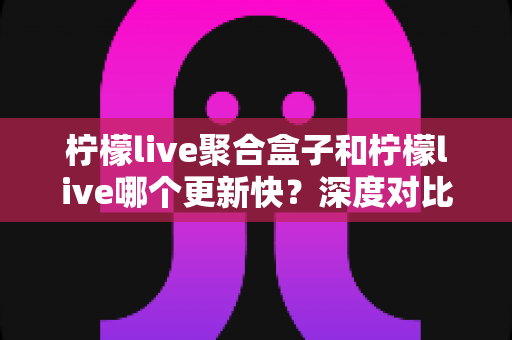 柠檬live聚合盒子和柠檬live哪个更新快？深度对比解析与选择指南