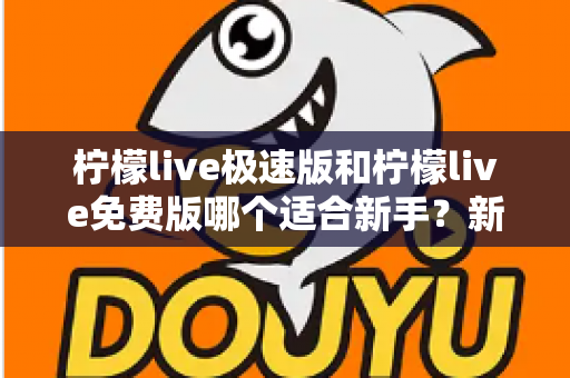 柠檬live极速版和柠檬live免费版哪个适合新手？新手入门选版指南与实用建议