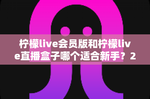 柠檬live会员版和柠檬live直播盒子哪个适合新手？2025最新新手选购指南与使用攻略
