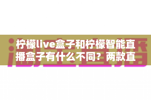 柠檬live盒子和柠檬智能直播盒子有什么不同？两款直播设备全方位对比与选购指南