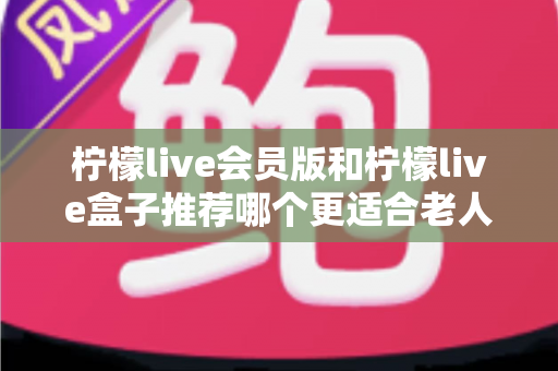 柠檬live会员版和柠檬live盒子推荐哪个更适合老人用?一文读懂老年家庭最优选择 柠檬live会员版和柠檬live盒子推荐哪个更适合老人用?一文读懂老年家庭最优选择