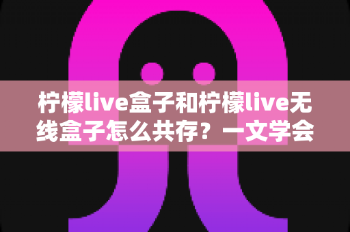 柠檬live盒子和柠檬live无线盒子怎么共存?一文学会双设备兼容设置与优化技巧 柠檬live盒子和柠檬live无线盒子怎么共存?一文学会双设备兼容设置与优化技巧
