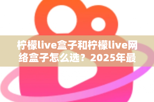 柠檬live盒子和柠檬live网络盒子怎么选?2025年最全选购指南,帮你一次选对不踩坑 柠檬live盒子和柠檬live网络盒子怎么选?2025年最全选购指南,帮你一次选对不踩坑