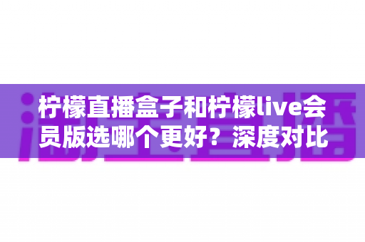 柠檬直播盒子和柠檬live会员版选哪个更好？深度对比分析与实用选购指南