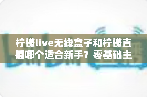 柠檬live无线盒子和柠檬直播哪个适合新手?零基础主播的选型避坑指南 柠檬live无线盒子和柠檬直播哪个适合新手?零基础主播的选型避坑指南