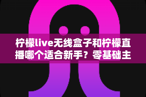 柠檬live无线盒子和柠檬直播哪个适合新手?零基础主播的选型避坑指南 柠檬live无线盒子和柠檬直播哪个适合新手?零基础主播的选型避坑指南