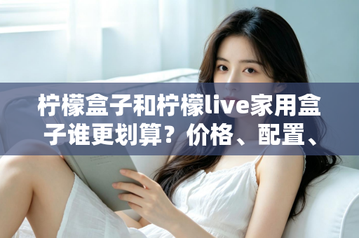 柠檬盒子和柠檬live家用盒子谁更划算？价格、配置、体验全方位对比，帮你选对不花冤枉钱