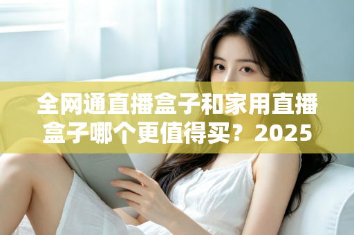 全网通直播盒子和家用直播盒子哪个更值得买?2025年最全选购指南帮你避坑 全网通直播盒子和家用直播盒子哪个更值得买?2025年最全选购指南帮你避坑