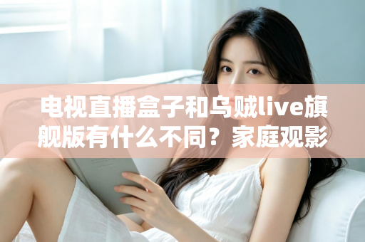 电视直播盒子和乌贼live旗舰版有什么不同？家庭观影方案全面对比与选购指南