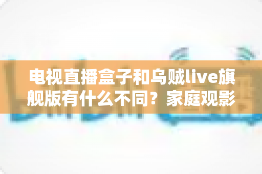 电视直播盒子和乌贼live旗舰版有什么不同？家庭观影方案全面对比与选购指南