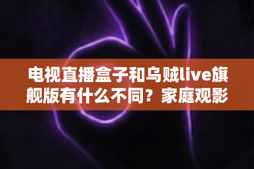 电视直播盒子和乌贼live旗舰版有什么不同？家庭观影方案全面对比与选购指南