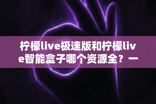 柠檬live极速版和柠檬live智能盒子哪个资源全？一篇讲透资源、体验与选购的深度对比指南