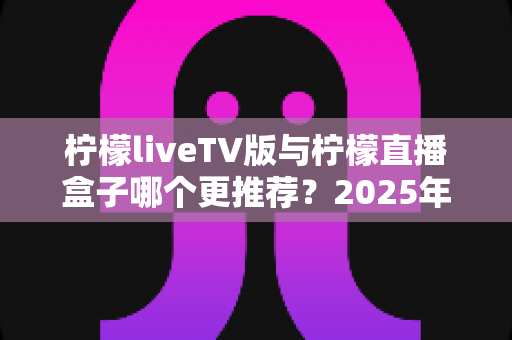 柠檬liveTV版与柠檬直播盒子哪个更推荐?2025年最全对比选购指南,看完这篇不再纠结 柠檬liveTV版与柠檬直播盒子哪个更推荐?2025年最全对比选购指南,看完这篇不再纠结