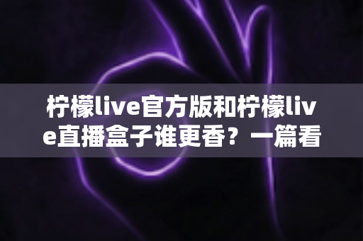 柠檬live官方版和柠檬live直播盒子谁更香？一篇看懂两者差异的深度对比指南
