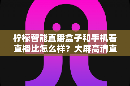 柠檬智能直播盒子和手机看直播比怎么样？大屏高清直播体验全面对比，教你选对观看方式