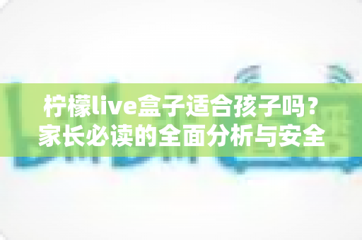 柠檬live盒子适合孩子吗？家长必读的全面分析与安全使用指南
