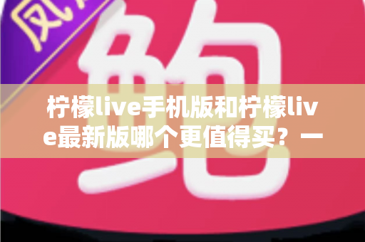 柠檬live手机版和柠檬live最新版哪个更值得买？一篇看懂功能差异与性价比的深度对比指南