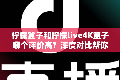 柠檬盒子和柠檬live4K盒子哪个评价高？深度对比帮你选出更值得入手的那一款