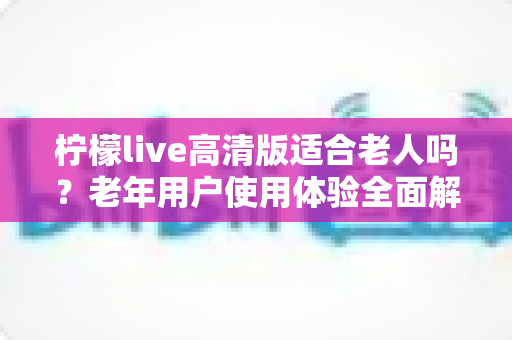 柠檬live高清版适合老人吗?老年用户使用体验全面解析与实用建议 柠檬live高清版适合老人吗?老年用户使用体验全面解析与实用建议