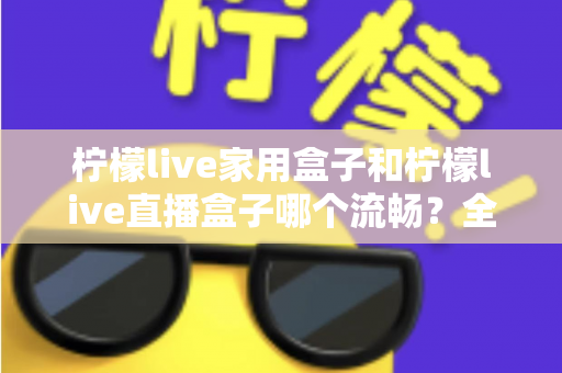 柠檬live家用盒子和柠檬live直播盒子哪个流畅?全面流畅度对比评测与选购指南 柠檬live家用盒子和柠檬live直播盒子哪个流畅?全面流畅度对比评测与选购指南
