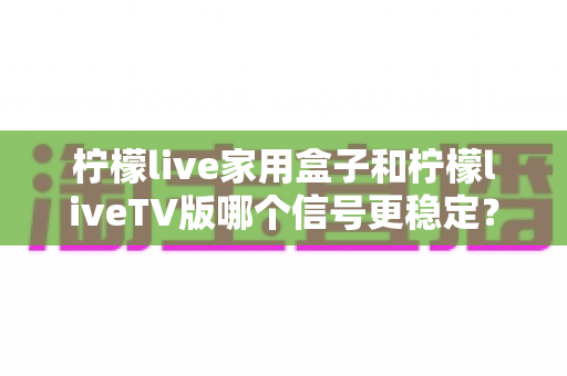 柠檬live家用盒子和柠檬liveTV版哪个信号更稳定？深度对比实测与优化全攻略