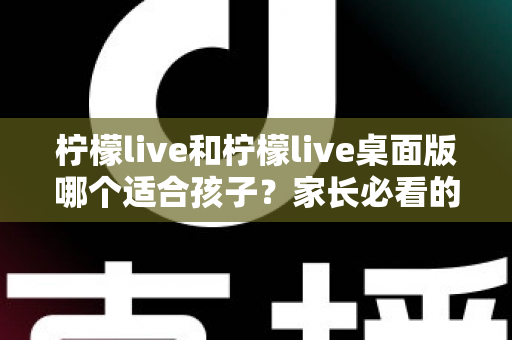 柠檬live和柠檬live桌面版哪个适合孩子？家长必看的全方位对比与安全使用指南