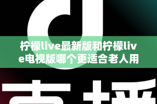 柠檬live最新版和柠檬live电视版哪个更适合老人用?——2024年最全适老化对比指南与选购建议 柠檬live最新版和柠檬live电视版哪个更适合老人用?——2024年最全适老化对比指南与选购建议