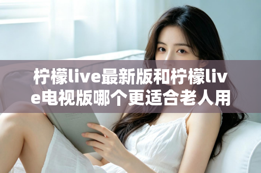 柠檬live最新版和柠檬live电视版哪个更适合老人用？——2024年最全适老化对比指南与选购建议