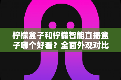 柠檬盒子和柠檬智能直播盒子哪个好看？全面外观对比评测帮你选