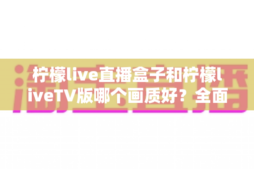 柠檬live直播盒子和柠檬liveTV版哪个画质好?全面对比解析与选购建议 柠檬live直播盒子和柠檬liveTV版哪个画质好?全面对比解析与选购建议