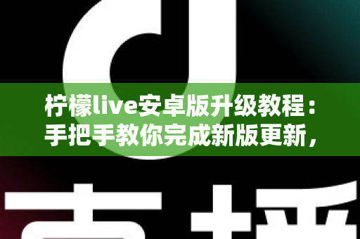 柠檬live安卓版升级教程：手把手教你完成新版更新，轻松畅享极致直播体验