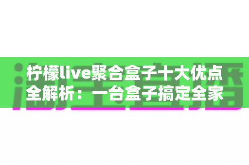 柠檬live聚合盒子十大优点全解析：一台盒子搞定全家观影娱乐需求，选购前必读的深度指南