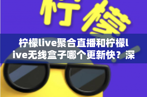 柠檬live聚合直播和柠檬live无线盒子哪个更新快？深度对比全解析，帮你选对直播观影利器