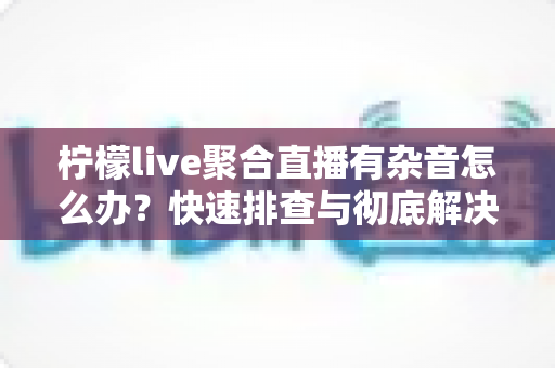柠檬live聚合直播有杂音怎么办？快速排查与彻底解决直播杂音的完整攻略