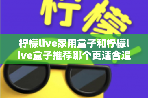 柠檬live家用盒子和柠檬live盒子推荐哪个更适合追剧？深度对比帮你选对追剧神器