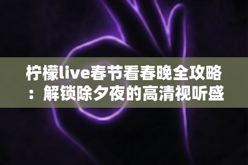 柠檬live春节看春晚全攻略：解锁除夕夜的高清视听盛宴与浓浓年味