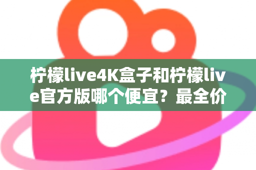 柠檬live4K盒子和柠檬live官方版哪个便宜？最全价格对比与省钱选购指南