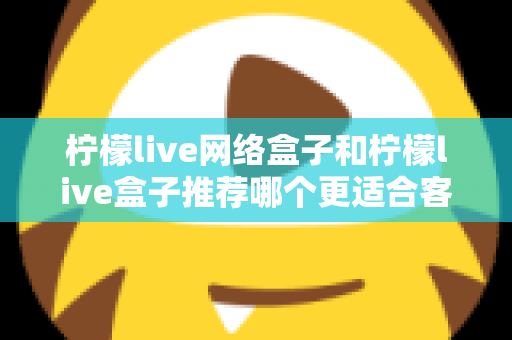 柠檬live网络盒子和柠檬live盒子推荐哪个更适合客厅?一文看懂选购全攻略 柠檬live网络盒子和柠檬live盒子推荐哪个更适合客厅?一文看懂选购全攻略